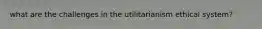 what are the challenges in the utilitarianism ethical system?
