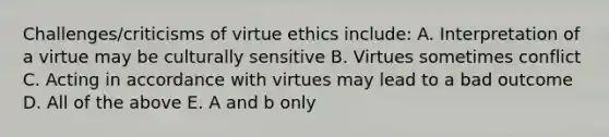 Challenges/criticisms of virtue ethics include: A. Interpretation of a virtue may be culturally sensitive B. Virtues sometimes conflict C. Acting in accordance with virtues may lead to a bad outcome D. All of the above E. A and b only