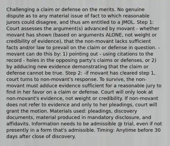 Challenging a claim or defense on the merits. No genuine dispute as to any material issue of fact to which reasonable jurors could disagree, and thus am entitled to a JMOL. Step 1: Court assesses the argument(s) advanced by movant - whether movant has shown (based on arguments ALONE, not weight or credibility of evidence), that the non-movant lacks sufficient facts and/or law to prevail on the claim or defense in question. -movant can do this by: 1) pointing out - using citations to the record - holes in the opposing party's claims or defenses, or 2) by adducing new evidence demonstrating that the claim or defense cannot be true. Step 2: -if movant has cleared step 1, court turns to non-movant's response. To survive, the non-movant must adduce evidence sufficient for a reasonable jury to find in her favor on a claim or defense. Court will only look at non-movant's evidence, not weight or credibility. If non-movant does not refer to evidence and only to her pleadings, court will grant the motion. Materials used: pleadings, discovery documents, material produced in mandatory disclosure, and affidavits. Information needs to be admissible @ trial, even if not presently in a form that's admissible. Timing: Anytime before 30 days after close of discovery.