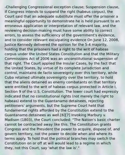 -Challenging Congressional exception clause; Suspension clause, If Congress intends to suspend the right (habeus corpus), the Court said that an adequate substitute must offer the prisoner a meaningful opportunity to demonstrate he is held pursuant to an erroneous application or interpretation of relevant law, and the reviewing decision-making must have some ability to correct errors, to assess the sufficiency of the government's evidence, and to consider relevant exculpating evidence On June 12, 2008, Justice Kennedy delivered the opinion for the 5-4 majority, holding that the prisoners had a right to the writ of habeas corpus under the United States Constitution and that the Military Commissions Act of 2006 was an unconstitutional suspension of that right. The Court applied the Insular Cases, by the fact that the United States, by virtue of its complete jurisdiction and control, maintains de facto sovereignty over this territory, while Cuba retained ultimate sovereignty over the territory, to hold that the aliens detained as enemy combatants on that territory were entitled to the writ of habeas corpus protected in Article I, Section 9 of the U.S. Constitution. The lower court had expressly indicated that no constitutional rights (not merely the right to habeas) extend to the Guantanamo detainees, rejecting petitioners' arguments, but the Supreme Court held that fundamental rights afforded by the Constitution extend to the Guantanamo detainees as well.[6][7] Invoking Marbury v. Madison (1803), the Court concluded: "The Nation's basic charter cannot be contracted away like this. The Constitution grants Congress and the President the power to acquire, dispose of, and govern territory, not the power to decide when and where its terms apply. To hold that the political branches may switch the Constitution on or off at will would lead to a regime in which they, not this Court, say 'what the law is'."