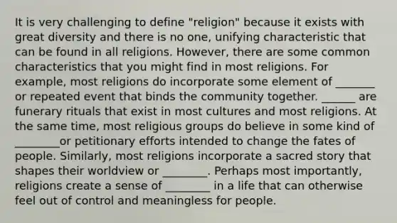 It is very challenging to define "religion" because it exists with great diversity and there is no one, unifying characteristic that can be found in all religions. However, there are some common characteristics that you might find in most religions. For example, most religions do incorporate some element of _______ or repeated event that binds the community together. ______ are funerary rituals that exist in most cultures and most religions. At the same time, most religious groups do believe in some kind of ________or petitionary efforts intended to change the fates of people. Similarly, most religions incorporate a sacred story that shapes their worldview or ________. Perhaps most importantly, religions create a sense of ________ in a life that can otherwise feel out of control and meaningless for people.