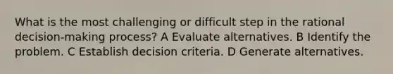 What is the most challenging or difficult step in the rational decision-making process? A Evaluate alternatives. B Identify the problem. C Establish decision criteria. D Generate alternatives.