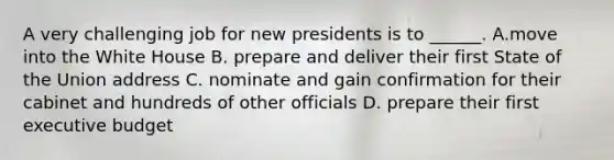 A very challenging job for new presidents is to ______. A.move into the White House B. prepare and deliver their first State of the Union address C. nominate and gain confirmation for their cabinet and hundreds of other officials D. prepare their first executive budget