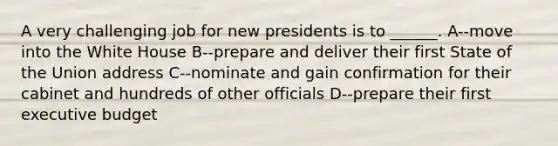 A very challenging job for new presidents is to ______. A--move into the White House B--prepare and deliver their first State of the Union address C--nominate and gain confirmation for their cabinet and hundreds of other officials D--prepare their first executive budget