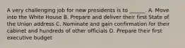 A very challenging job for new presidents is to ______. A. Move into the White House B. Prepare and deliver their first State of the Union address C. Nominate and gain confirmation for their cabinet and hundreds of other officials D. Prepare their first executive budget