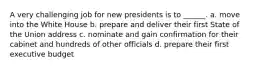 A very challenging job for new presidents is to ______. a. move into the White House b. prepare and deliver their first State of the Union address c. nominate and gain confirmation for their cabinet and hundreds of other officials d. prepare their first executive budget