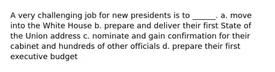 A very challenging job for new presidents is to ______. a. move into the White House b. prepare and deliver their first State of the Union address c. nominate and gain confirmation for their cabinet and hundreds of other officials d. prepare their first executive budget