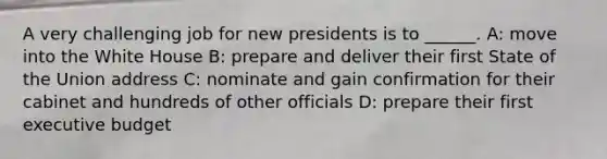 A very challenging job for new presidents is to ______. A: move into the White House B: prepare and deliver their first State of the Union address C: nominate and gain confirmation for their cabinet and hundreds of other officials D: prepare their first executive budget