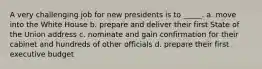 A very challenging job for new presidents is to _____. a. move into the White House b. prepare and deliver their first State of the Union address c. nominate and gain confirmation for their cabinet and hundreds of other officials d. prepare their first executive budget