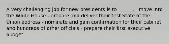 A very challenging job for new presidents is to ______. - move into the White House - prepare and deliver their first State of the Union address - nominate and gain confirmation for their cabinet and hundreds of other officials - prepare their first executive budget