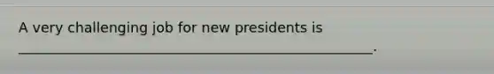 A very challenging job for new presidents is ___________________________________________________.