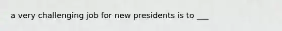 a very challenging job for new presidents is to ___