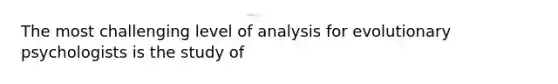 The most challenging level of analysis for evolutionary psychologists is the study of