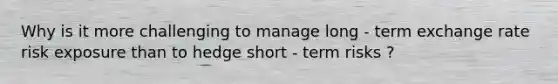 Why is it more challenging to manage long - term exchange rate risk exposure than to hedge short - term risks ?