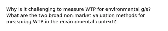 Why is it challenging to measure WTP for environmental g/s? What are the two broad non-market valuation methods for measuring WTP in the environmental context?