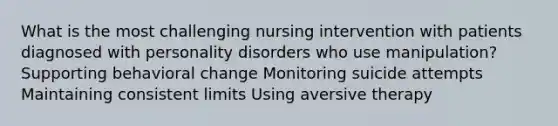 What is the most challenging nursing intervention with patients diagnosed with personality disorders who use manipulation? Supporting behavioral change Monitoring suicide attempts Maintaining consistent limits Using aversive therapy