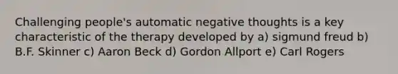 Challenging people's automatic negative thoughts is a key characteristic of the therapy developed by a) sigmund freud b) B.F. Skinner c) Aaron Beck d) Gordon Allport e) Carl Rogers