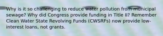 Why is it so challenging to reduce water pollution from municipal sewage? Why did Congress provide funding in Title II? Remember Clean Water State Revolving Funds (CWSRFs) now provide low-interest loans, not grants.