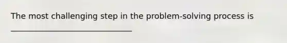 The most challenging step in the problem-solving process is ______________________________