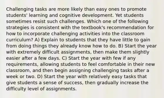 Challenging tasks are more likely than easy ones to promote students' learning and cognitive development. Yet students sometimes resist such challenges. Which one of the following strategies is consistent with the textbook's recommendation for how to incorporate challenging activities into the classroom curriculum? A) Explain to students that they have little to gain from doing things they already know how to do. B) Start the year with extremely difficult assignments, then make them slightly easier after a few days. C) Start the year with few if any requirements, allowing students to feel comfortable in their new classroom, and then begin assigning challenging tasks after a week or two. D) Start the year with relatively easy tasks that give students a sense of success, then gradually increase the difficulty level of assignments.