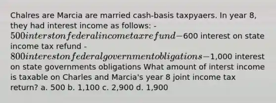 Chalres are Marcia are married cash-basis taxpyaers. In year 8, they had interest income as follows: - 500 interst on federal income tax refund -600 interest on state income tax refund - 800 interest on federal government obligations -1,000 interest on state governments obligations What amount of interst income is taxable on Charles and Marcia's year 8 joint income tax return? a. 500 b. 1,100 c. 2,900 d. 1,900