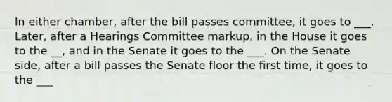 In either chamber, after the bill passes committee, it goes to ___. Later, after a Hearings Committee markup, in the House it goes to the __, and in the Senate it goes to the ___. On the Senate side, after a bill passes the Senate floor the first time, it goes to the ___