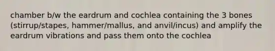 chamber b/w the eardrum and cochlea containing the 3 bones (stirrup/stapes, hammer/mallus, and anvil/incus) and amplify the eardrum vibrations and pass them onto the cochlea