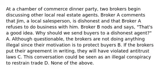 At a chamber of commerce dinner party, two brokers begin discussing other local real estate agents. Broker A comments that Jim, a local salesperson, is dishonest and that Broker A refuses to do business with him. Broker B nods and says, "That's a good idea. Why should we send buyers to a dishonest agent?" A. Although questionable, the brokers are not doing anything illegal since their motivation is to protect buyers B. If the brokers put their agreement in writing, they will have violated antitrust laws C. This conversation could be seen as an illegal conspiracy to restrain trade D. None of the above.