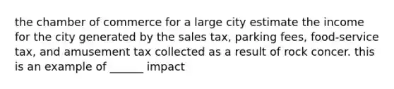 the chamber of commerce for a large city estimate the income for the city generated by the sales tax, parking fees, food-service tax, and amusement tax collected as a result of rock concer. this is an example of ______ impact