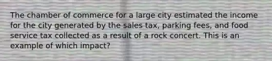 The chamber of commerce for a large city estimated the income for the city generated by the sales tax, parking fees, and food service tax collected as a result of a rock concert. This is an example of which impact?