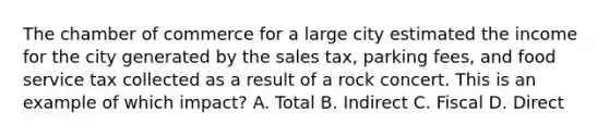 The chamber of commerce for a large city estimated the income for the city generated by the sales tax, parking fees, and food service tax collected as a result of a rock concert. This is an example of which impact? A. Total B. Indirect C. Fiscal D. Direct