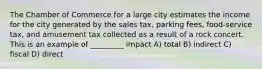 The Chamber of Commerce for a large city estimates the income for the city generated by the sales tax, parking fees, food-service tax, and amusement tax collected as a result of a rock concert. This is an example of _________ impact A) total B) indirect C) fiscal D) direct