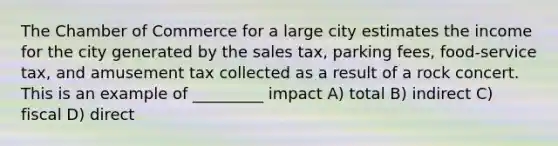 The Chamber of Commerce for a large city estimates the income for the city generated by the sales tax, parking fees, food-service tax, and amusement tax collected as a result of a rock concert. This is an example of _________ impact A) total B) indirect C) fiscal D) direct