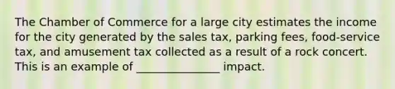 The Chamber of Commerce for a large city estimates the income for the city generated by the sales tax, parking fees, food-service tax, and amusement tax collected as a result of a rock concert. This is an example of _______________ impact.