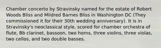 Chamber concerto by Stravinsky named for the estate of Robert Woods Bliss and Mildred Barnes Bliss in Washington DC (They commissioned it for their 30th wedding anniversary). It is in Stravinsky's neoclassical style, scored for chamber orchestra of flute, Bb clarinet, bassoon, two horns, three violins, three violas, two cellos, and two double basses.