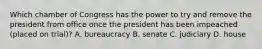 Which chamber of Congress has the power to try and remove the president from office once the president has been impeached (placed on trial)? A. bureaucracy B. senate C. judiciary D. house