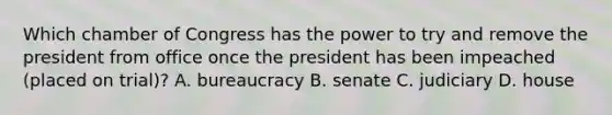 Which chamber of Congress has the power to try and remove the president from office once the president has been impeached (placed on trial)? A. bureaucracy B. senate C. judiciary D. house