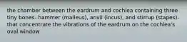 the chamber between the eardrum and cochlea containing three tiny bones- hammer (malleus), anvil (incus), and stirrup (stapes)- that concentrate the vibrations of the eardrum on the cochlea's oval window