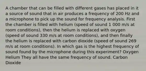 A chamber that can be filled with different gases has placed in it a source of sound that in air produces a frequency of 200 Hz and a microphone to pick up the sound for frequency analysis. First the chamber is filled with helium (speed of sound 1 000 m/s at room conditions), then the helium is replaced with oxygen (speed of sound 330 m/s at room conditions), and then finally the helium is replaced with carbon dioxide (speed of sound 269 m/s at room conditions). In which gas is the highest frequency of sound found by the microphone during this experiment? Oxygen Helium They all have the same frequency of sound. Carbon Dioxide