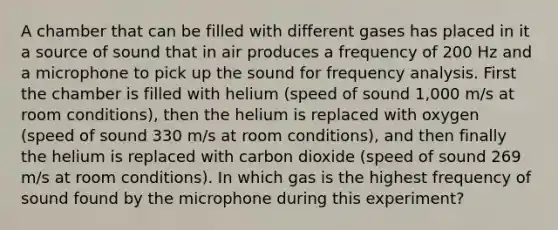 A chamber that can be filled with different gases has placed in it a source of sound that in air produces a frequency of 200 Hz and a microphone to pick up the sound for frequency analysis. First the chamber is filled with helium (speed of sound 1,000 m/s at room conditions), then the helium is replaced with oxygen (speed of sound 330 m/s at room conditions), and then finally the helium is replaced with carbon dioxide (speed of sound 269 m/s at room conditions). In which gas is the highest frequency of sound found by the microphone during this experiment?