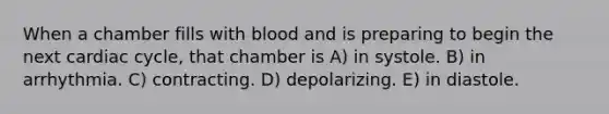 When a chamber fills with blood and is preparing to begin the next cardiac cycle, that chamber is A) in systole. B) in arrhythmia. C) contracting. D) depolarizing. E) in diastole.