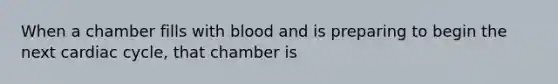 When a chamber fills with blood and is preparing to begin the next cardiac cycle, that chamber is