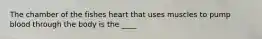 The chamber of the fishes heart that uses muscles to pump blood through the body is the ____