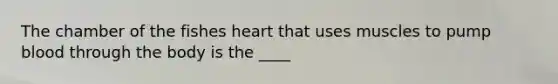 The chamber of the fishes heart that uses muscles to pump blood through the body is the ____