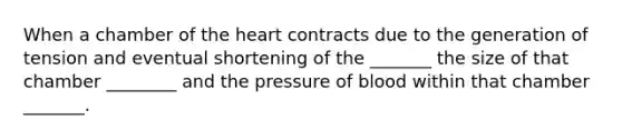 When a chamber of the heart contracts due to the generation of tension and eventual shortening of the _______ the size of that chamber ________ and the pressure of blood within that chamber _______.