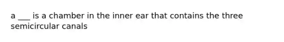 a ___ is a chamber in the inner ear that contains the three semicircular canals