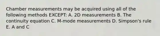 Chamber measurements may be acquired using all of the following methods EXCEPT: A. 2D measurements B. The continuity equation C. M-mode measurements D. Simpson's rule E. A and C