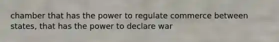 chamber that has the power to regulate commerce between states, that has the power to declare war