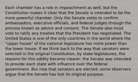 Each chamber has a role in impeachment as well, but the Constitution makes it clear that the Senate is intended to be the more powerful chamber. Only the Senate votes to confirm ambassadors, executive officials, and federal judges through the process known as advice and consent. The Senate also must vote to ratify any treaties that the President has negotiated. The United States is one of the only countries in the world where the "upper house" of the national legislature has more power than the lower house. If we think back to the way that senators were selected in the original Constitution, by state legislatures, the reasons for this oddity become clearer: the Senate was intended to provide each state with influence over the federal government. But now that senators are elected, some observers argue that the Senate has lost its original purpose.