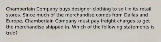 Chamberlain Company buys designer clothing to sell in its retail stores. Since much of the merchandise comes from Dallas and Europe, Chamberlain Company must pay freight charges to get the merchandise shipped in. Which of the following statements is true?